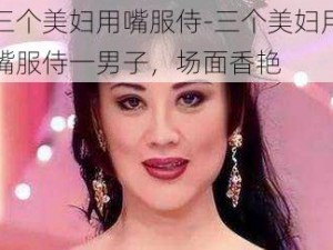 三个美妇用嘴服侍-三个美妇用嘴服侍一男子，场面香艳