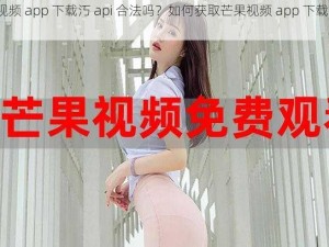 芒果视频 app 下载汅 api 合法吗？如何获取芒果视频 app 下载汅 api？