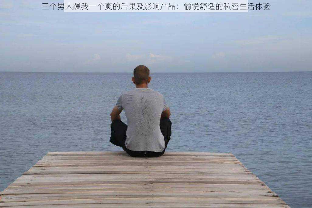 三个男人躁我一个爽的后果及影响产品：愉悦舒适的私密生活体验