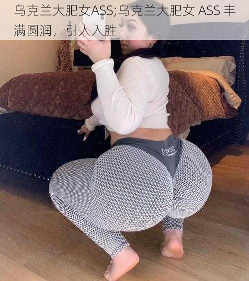 乌克兰大肥女ASS;乌克兰大肥女 ASS 丰满圆润，引人入胜