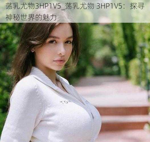 荡乳尤物3HP1V5_荡乳尤物 3HP1V5：探寻神秘世界的魅力