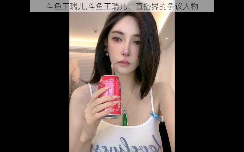 斗鱼王瑞儿,斗鱼王瑞儿：直播界的争议人物