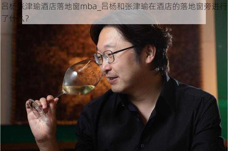 吕杨张津瑜酒店落地窗mba_吕杨和张津瑜在酒店的落地窗旁进行了什么？