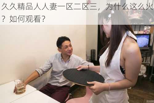 久久精品人人妻一区二区三，为什么这么火？如何观看？