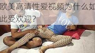 欧美高清性爱视频为什么如此受欢迎？