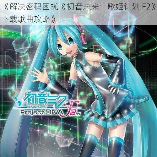 《解决密码困扰《初音未来：歌姬计划 F2》下载歌曲攻略》