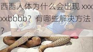 西西人体为什么会出现 xxxxxbbbb？有哪些解决方法？