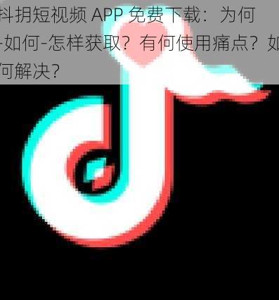 抖抈短视频 APP 免费下载：为何-如何-怎样获取？有何使用痛点？如何解决？