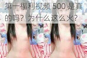 第一福利视频 500 是真的吗？为什么这么火？